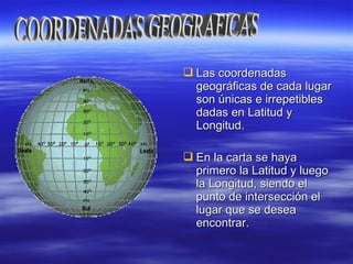  Las coordenadasLas coordenadas
geográficas de cada lugargeográficas de cada lugar
son únicas e irrepetiblesson únicas e irrepetibles
dadas en Latitud ydadas en Latitud y
Longitud.Longitud.
 En la carta se hayaEn la carta se haya
primero la Latitud y luegoprimero la Latitud y luego
la Longitud, siendo ella Longitud, siendo el
punto de intersección elpunto de intersección el
lugar que se desealugar que se desea
encontrar.encontrar.
 