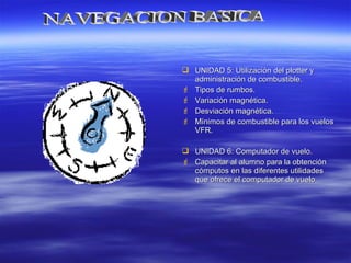  UNIDAD 5: Utilización del plotter yUNIDAD 5: Utilización del plotter y
administración de combustible.administración de combustible.
 Tipos de rumbos.Tipos de rumbos.
 Variación magnética.Variación magnética.
 Desviación magnética.Desviación magnética.
 Mínimos de combustible para los vuelosMínimos de combustible para los vuelos
VFR.VFR.
 UNIDAD 6: Computador de vuelo.UNIDAD 6: Computador de vuelo.
 Capacitar al alumno para la obtenciónCapacitar al alumno para la obtención
cómputos en las diferentes utilidadescómputos en las diferentes utilidades
que ofrece el computador de vuelo.que ofrece el computador de vuelo.
 
