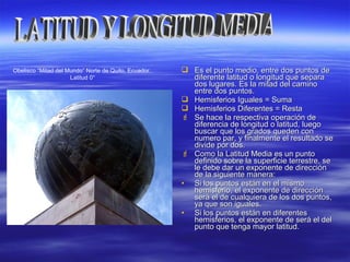  Es el punto medio, entre dos puntos deEs el punto medio, entre dos puntos de
diferente latitud o longitud que separadiferente latitud o longitud que separa
dos lugares. Es la mitad del caminodos lugares. Es la mitad del camino
entre dos puntos.entre dos puntos.
 Hemisferios Iguales = SumaHemisferios Iguales = Suma
 Hemisferios Diferentes = RestaHemisferios Diferentes = Resta
 Se hace la respectiva operación deSe hace la respectiva operación de
diferencia de longitud o latitud, luegodiferencia de longitud o latitud, luego
buscar que los grados queden conbuscar que los grados queden con
numero par, y finalmente el resultado senumero par, y finalmente el resultado se
divide por dos.divide por dos.
 Como la Latitud Media es un puntoComo la Latitud Media es un punto
definido sobre la superficie terrestre, sedefinido sobre la superficie terrestre, se
le debe dar un exponente de direcciónle debe dar un exponente de dirección
de la siguiente manera:de la siguiente manera:
• Si los puntos están en el mismoSi los puntos están en el mismo
hemisferio, el exponente de direcciónhemisferio, el exponente de dirección
será el de cualquiera de los dos puntos,será el de cualquiera de los dos puntos,
ya que son iguales.ya que son iguales.
• Si los puntos están en diferentesSi los puntos están en diferentes
hemisferios, el exponente de será el delhemisferios, el exponente de será el del
punto que tenga mayor latitud.punto que tenga mayor latitud.
Obelisco “Mitad del Mundo” Norte de Quito, Ecuador.
Latitud 0°
 
