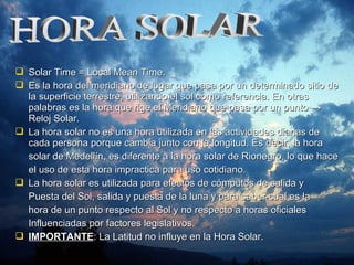  Solar Time = Local Mean Time.Solar Time = Local Mean Time.
 Es la hora del meridiano de lugar que pasa por un determinado sitio deEs la hora del meridiano de lugar que pasa por un determinado sitio de
la superficie terrestre, utilizando el sol como referencia. En otrasla superficie terrestre, utilizando el sol como referencia. En otras
palabras es la hora que rige el Meridiano que pasa por un puntopalabras es la hora que rige el Meridiano que pasa por un punto →→
Reloj SolarReloj Solar..
 La hora solar no es una hora utilizada en las actividades diarias deLa hora solar no es una hora utilizada en las actividades diarias de
cada persona porque cambia junto con la longitud. Es decir, la horacada persona porque cambia junto con la longitud. Es decir, la hora
solar de Medellín, es diferente a la hora solar de Rionegro, lo que hacesolar de Medellín, es diferente a la hora solar de Rionegro, lo que hace
el uso de esta hora impractica para uso cotidiano.el uso de esta hora impractica para uso cotidiano.
 La hora solar es utilizada para efectos de cómputos de salida yLa hora solar es utilizada para efectos de cómputos de salida y
Puesta del Sol, salida y puesta de la luna y para saber cual es laPuesta del Sol, salida y puesta de la luna y para saber cual es la
hora de un punto respecto al Sol y no respecto a horas oficialeshora de un punto respecto al Sol y no respecto a horas oficiales
Influenciadas por factores legislativos.Influenciadas por factores legislativos.
 IMPORTANTEIMPORTANTE: La Latitud no influye en la Hora Solar.: La Latitud no influye en la Hora Solar.
 
