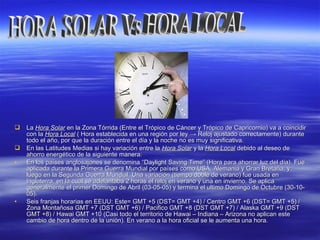 LaLa Hora SolarHora Solar en la Zona Tórrida (Entre el Trópico de Cáncer y Trópico de Capricornio) va a coincidiren la Zona Tórrida (Entre el Trópico de Cáncer y Trópico de Capricornio) va a coincidir
con lacon la Hora LocalHora Local ( Hora establecida en una región por ley( Hora establecida en una región por ley →→ Reloj ajustado correctamente)Reloj ajustado correctamente) durantedurante
todo el atodo el año, por que la duración entre el día y la noche no es muy significativa.ño, por que la duración entre el día y la noche no es muy significativa.
 En las Latitudes Medias si hay variación entre laEn las Latitudes Medias si hay variación entre la Hora SolarHora Solar y lay la Hora LocalHora Local debido al deseo dedebido al deseo de
ahorro energético de la siguiente manera:ahorro energético de la siguiente manera:
• En los países anglosajones se denominaEn los países anglosajones se denomina “Daylight Saving Time” (Hora para ahorrar luz del día). Fue“Daylight Saving Time” (Hora para ahorrar luz del día). Fue
aplicada durante la Primera Guerra Mundial por países como USA, Alemania y Gran Bretaña, yaplicada durante la Primera Guerra Mundial por países como USA, Alemania y Gran Bretaña, y
luego en la Segunda Guerra Mundial. Una variación (tiempo doble de verano) fue usada enluego en la Segunda Guerra Mundial. Una variación (tiempo doble de verano) fue usada en
Inglaterra, en la cual se adelantaba 2 horas el reloj en verano y una en invierno. Se aplicaInglaterra, en la cual se adelantaba 2 horas el reloj en verano y una en invierno. Se aplica
generalmente el primer Domingo de Abril (03-05-05) y termina el ultimo Domingo de Octubre (30-10-generalmente el primer Domingo de Abril (03-05-05) y termina el ultimo Domingo de Octubre (30-10-
05).05).
• Seis franjas horarias en EEUU: Este= GMT +5 (DST= GMT +4) / Centro GMT +6 (DST= GMT +5) /Seis franjas horarias en EEUU: Este= GMT +5 (DST= GMT +4) / Centro GMT +6 (DST= GMT +5) /
Zona Montañosa GMT +7 (DST GMT +6) / Pacifico GMT +8 (DST GMT +7) / Alaska GMT +9 (DSTZona Montañosa GMT +7 (DST GMT +6) / Pacifico GMT +8 (DST GMT +7) / Alaska GMT +9 (DST
GMT +8) / Hawai GMT +10 (Casi todo el territorio de Hawai – Indiana – Arizona no aplican esteGMT +8) / Hawai GMT +10 (Casi todo el territorio de Hawai – Indiana – Arizona no aplican este
cambio de hora dentro de la unión). En verano a la hora oficial se le aumenta una hora.cambio de hora dentro de la unión). En verano a la hora oficial se le aumenta una hora.
 