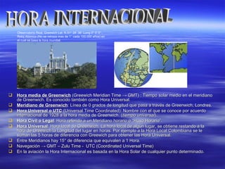  Hora media de GreenwichHora media de Greenwich (Greewich Meridian Time(Greewich Meridian Time →→ GMTGMT) : Tiempo solar medio en el meridiano) : Tiempo solar medio en el meridiano
de Greenwich. Es conocido también como Hora Universal.de Greenwich. Es conocido también como Hora Universal.
 Meridiano de GreenwichMeridiano de Greenwich: Línea de 0 grados de longitud que pasa a través de Greenwich, Londres.: Línea de 0 grados de longitud que pasa a través de Greenwich, Londres.
 Hora Universal o UTCHora Universal o UTC (Universal Time Coordinated): Nombre con el que se conoce por acuerdo(Universal Time Coordinated): Nombre con el que se conoce por acuerdo
internacional de 1928 a la hora media de Greenwich. (internacional de 1928 a la hora media de Greenwich. (tiempo universaltiempo universal).).
 Hora Civil o LegalHora Civil o Legal: Hora referida a un Meridiano horario o: Hora referida a un Meridiano horario o “Huso Horario”.“Huso Horario”.
 Hora UniversalHora Universal: Hora local de Greenwich. La hora local de algún lugar, se obtiene restando a la: Hora local de Greenwich. La hora local de algún lugar, se obtiene restando a la
hora de Greewich la Longitud del lugar en horas. Por ejemplo a la Hora Local Colombiana se lehora de Greewich la Longitud del lugar en horas. Por ejemplo a la Hora Local Colombiana se le
suman las 5 horas de diferencia con Greewich para obtener las Hora Universal.suman las 5 horas de diferencia con Greewich para obtener las Hora Universal.
 Entre Meridianos hay 15Entre Meridianos hay 15° de diferencia que equivalen a 1 Hora.° de diferencia que equivalen a 1 Hora.
 NavegaciónNavegación →→ GMT – Zulu Time - UTC (Coordinated Universal Time)GMT – Zulu Time - UTC (Coordinated Universal Time)
 En la aviación la Hora Internacional es basada en la Hora Solar de cualquier punto determinado.En la aviación la Hora Internacional es basada en la Hora Solar de cualquier punto determinado.
Observatorio Real, Greewich Lat. N 51° 28’ 38’’ Long 0° 0’ 0’’.
Reloj Atómico (No se retraza mas de 1’’ cada 100.000 años) en
el cual se basa la hora mundial.
 