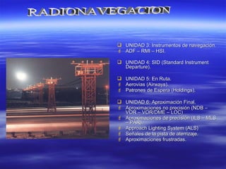  UNIDAD 3: Instrumentos de navegación.UNIDAD 3: Instrumentos de navegación.
 ADF – RMI – HSI.ADF – RMI – HSI.
 UNIDAD 4: SID (Standard InstrumentUNIDAD 4: SID (Standard Instrument
Departure).Departure).
 UNIDAD 5: En Ruta.UNIDAD 5: En Ruta.
 Aerovias (Airways).Aerovias (Airways).
 Patrones de Espera (Holdings).Patrones de Espera (Holdings).
 UNIDAD 6: Aproximación Final.UNIDAD 6: Aproximación Final.
 Aproximaciones no precisión (NDB –Aproximaciones no precisión (NDB –
VOR – VOR/DME – LOC)VOR – VOR/DME – LOC)
 Aproximaciones de precisión (ILS – MLSAproximaciones de precisión (ILS – MLS
– PAR).– PAR).
 Approach Lighting System (ALS)Approach Lighting System (ALS)
 Señales de la pista de aterrizaje.Señales de la pista de aterrizaje.
 Aproximaciones frustradas.Aproximaciones frustradas.
 