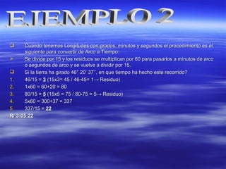  Cuando tenemos Longitudes conCuando tenemos Longitudes con grados, minutos y segundos el procedimiento es elgrados, minutos y segundos el procedimiento es el
siguiente para convertir de Arco a Tiempo:siguiente para convertir de Arco a Tiempo:
 Se divide por 15 y los residuos se multiplican por 60 para pasarlos a minutos de arcoSe divide por 15 y los residuos se multiplican por 60 para pasarlos a minutos de arco
o segundos de arco y se vuelve a dividir por 15.o segundos de arco y se vuelve a dividir por 15.
 Si la tierra ha girado 46° 20Si la tierra ha girado 46° 20’ 37’’, en que tiempo ha hecho este recorrido?’ 37’’, en que tiempo ha hecho este recorrido?
1.1. 46/15 =46/15 = 33 (15x3= 45 / 46-45= 1(15x3= 45 / 46-45= 1→→ Residuo)Residuo)
2.2. 1x60 = 60+20 = 801x60 = 60+20 = 80
3.3. 80/15 =80/15 = 55 (15x5 = 75 / 80-75 = 5(15x5 = 75 / 80-75 = 5→→ Residuo)Residuo)
4.4. 5x60 = 300+37 = 3375x60 = 300+37 = 337
5.5. 337/15 =337/15 = 2222
R/ 3:05:22R/ 3:05:22
 