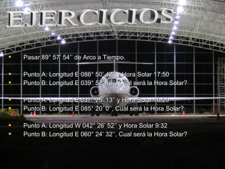  Pasar 89° 57Pasar 89° 57’ 54’’ de Arco a Tiempo.’ 54’’ de Arco a Tiempo.
 Punto A: Longitud E 086° 50Punto A: Longitud E 086° 50’ 42’’ y Hora Solar 17:50’ 42’’ y Hora Solar 17:50
 Punto B: Longitud E 039° 52Punto B: Longitud E 039° 52’ 46’’, Cual será la Hora Solar?’ 46’’, Cual será la Hora Solar?
 Punto A: Longitud E 037° 25Punto A: Longitud E 037° 25’ 13’’ y Hora Solar 10:20’ 13’’ y Hora Solar 10:20
 Punto B: Longitud E 085° 20Punto B: Longitud E 085° 20’ 0’’, Cual será la Hora Solar?’ 0’’, Cual será la Hora Solar?
 Punto A: Longitud W 042° 26Punto A: Longitud W 042° 26’ 52’’ y Hora Solar 9:32’ 52’’ y Hora Solar 9:32
 Punto B: Longitud E 060° 24Punto B: Longitud E 060° 24’ 32’’, Cual será la Hora Solar?’ 32’’, Cual será la Hora Solar?
 