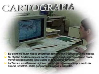  Es el arte de trazar mapas geográficos (preparación y construcción de mapas).Es el arte de trazar mapas geográficos (preparación y construcción de mapas).
 Su objetivo fundamental es la construcción de mapas que representen con laSu objetivo fundamental es la construcción de mapas que representen con la
mayor fidelidad posible toda o parte de la superficie terrestre.mayor fidelidad posible toda o parte de la superficie terrestre.
 La Tierra o sus diferentes regiones pueden ser representadas por medio deLa Tierra o sus diferentes regiones pueden ser representadas por medio de
esferas terrestres, cartas geográficas o mapas y maquetas.esferas terrestres, cartas geográficas o mapas y maquetas.
 
