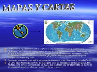  UnUn MapaMapa es la representación sobre un plano de una superficie curva, en general la Tierra.es la representación sobre un plano de una superficie curva, en general la Tierra.
 UnUn MapaMapa oo CartaCarta es una representación total o parcial de la superficie curva de la Tierra sobre unaes una representación total o parcial de la superficie curva de la Tierra sobre una
superficie plana, casi siempre en una hoja de papel. Las cartas geográficas representan, con lasuperficie plana, casi siempre en una hoja de papel. Las cartas geográficas representan, con la
necesidad minuciosa, los diversos accidentes geográficos; además su sencillo manejo y fácilnecesidad minuciosa, los diversos accidentes geográficos; además su sencillo manejo y fácil
transporte las hacen muy útiles.transporte las hacen muy útiles.
 Para poder representar la superficie terrestre esta debe ser reducida, de esto se encarga laPara poder representar la superficie terrestre esta debe ser reducida, de esto se encarga la EscalaEscala..
 LaLa CartaCarta es unes un MapaMapa especialmente diseñado para cubrir las necesidades de los navegantes, tantoespecialmente diseñado para cubrir las necesidades de los navegantes, tanto
náuticos como aéreos. A diferencia de losnáuticos como aéreos. A diferencia de los MapasMapas que se utilizan para ser observados, lasque se utilizan para ser observados, las CartasCartas sese
diseñan para trabajar con ellas (se trazan trayectorias y rumbos).diseñan para trabajar con ellas (se trazan trayectorias y rumbos).
 