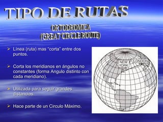  Línea (ruta) masLínea (ruta) mas “corta” entre dos“corta” entre dos
puntos.puntos.
 Corta los meridianos en ángulos noCorta los meridianos en ángulos no
constantes (forma Angulo distinto conconstantes (forma Angulo distinto con
cada meridiano).cada meridiano).
 Utilizada para seguir grandesUtilizada para seguir grandes
distancias.distancias.
 Hace parte de un Circulo Máximo.Hace parte de un Circulo Máximo.
 