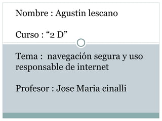 Nombre : Agustin lescano

Curso : “2 D”

Tema : navegación segura y uso
responsable de internet

Profesor : Jose Maria cinalli
 