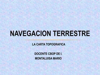 LA CARTA TOPOGRAFICA
DOCENTE CBOP DE I.
MONTALUISA MARIO
NAVEGACION TERRESTRE
 