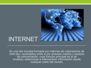 INTERNET
Es una red mundial formada por millones de ordenadores de
todo tipo, conectados entre si por diversos medios y equipos
de comunicación, cuya función principal es la de
localizar, seleccionar e intercambiar información desde
cualquier parte del mundo.
 