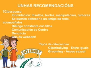 5Ciberacoso
Intimidación: Insultos, burlas, manipulación, rumores
Se queren coñecer a un amigo da rede,
acompañalos
Diálogo constante cos fillos
Comunicación co Centro
Denuncia
Ollo ás webcam!
Tipos de ciberacoso
Ciberbullying – Entre iguais
Grooming – Acoso sexual
UNHAS RECOMENDACIÓNS
 