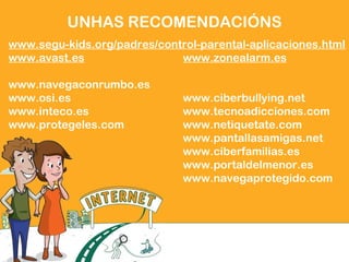 UNHAS RECOMENDACIÓNS
www.segu-kids.org/padres/control-parental-aplicaciones.html
www.avast.es www.zonealarm.es
www.navegaconrumbo.es
www.osi.es www.ciberbullying.net
www.inteco.es www.tecnoadicciones.com
www.protegeles.com www.netiquetate.com
www.pantallasamigas.net
www.ciberfamilias.es
www.portaldelmenor.es
www.navegaprotegido.com
 