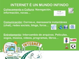 Coñecemento e Cultura: Navegación,
información, novas…
Comunicación: Correo-e, mensaxería instantánea
(chat), redes sociais, blogs, foros…
Entretemento: Intercambio de arquivos. Películas,
xogos, música, vídeos, programas, libros…
INTERNET É UN MUNDO INFINDO
 