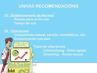 03 Establecemento de Normas
Pautas para un bo uso
Tempo de uso
04 Ciberacoso
Compoñente sexual, racista, homofóbico, etc.
Comunicación cos pais
Tipos de ciberacoso
Ciberbullying – Entre iguais
Grooming – Acoso sexual
UNHAS RECOMENDACIÓNS
 