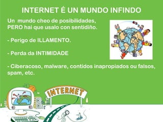 INTERNET É UN MUNDO INFINDO
Un mundo cheo de posibilidades,
PERO hai que usalo con sentidiño.
- Perigo de ILLAMENTO.
- Perda da INTIMIDADE
- Ciberacoso, malware, contidos inapropiados ou falsos,
spam, etc.
 
