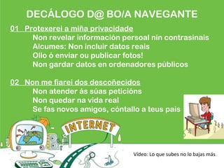 DECÁLOGO D@ BO/A NAVEGANTE
01 Protexerei a miña privacidade
Non revelar información persoal nin contrasinais
Alcumes: Non incluir datos reais
Ollo ó enviar ou publicar fotos!
Non gardar datos en ordenadores públicos
02 Non me fiarei dos descoñecidos
Non atender ás súas peticións
Non quedar na vida real
Se fas novos amigos, cóntallo a teus pais
Vídeo: Lo que subes no lo bajas más
 