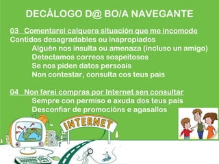 DECÁLOGO D@ BO/A NAVEGANTE
03 Comentarei calquera situación que me incomode
Contidos desagradables ou inapropiados
Alguén nos insulta ou amenaza (incluso un amigo)
Detectamos correos sospeitosos
Se nos piden datos persoais
Non contestar, consulta cos teus pais
04 Non farei compras por Internet sen consultar
Sempre con permiso e axuda dos teus pais
Desconfiar de promocións e agasallos
 