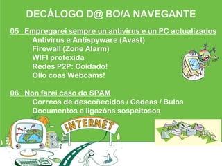 DECÁLOGO D@ BO/A NAVEGANTE
05 Empregarei sempre un antivirus e un PC actualizados
Antivirus e Antispyware (Avast)
Firewall (Zone Alarm)
WIFI protexida
Redes P2P: Coidado!
Ollo coas Webcams!
06 Non farei caso do SPAM
Correos de descoñecidos / Cadeas / Bulos
Documentos e ligazóns sospeitosos
 