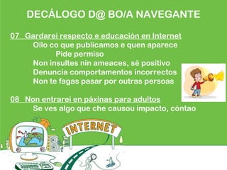 DECÁLOGO D@ BO/A NAVEGANTE
07 Gardarei respecto e educación en Internet
Ollo co que publicamos e quen aparece
Pide permiso
Non insultes nin ameaces, sé positivo
Denuncia comportamentos incorrectos
Non te fagas pasar por outras persoas
08 Non entrarei en páxinas para adultos
Se ves algo que che causou impacto, cóntao
 
