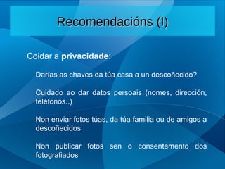 Coidar a privacidade:
Darías as chaves da túa casa a un descoñecido?
Cuidado ao dar datos persoais (nomes, dirección,
teléfonos..)
Non enviar fotos túas, da túa familia ou de amigos a
descoñecidos
Non publicar fotos sen o consentemento dos
fotografiados
Recomendacións (I)
Recomendacións (I)
 