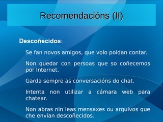 Descoñecidos:
Se fan novos amigos, que volo poidan contar.
Non quedar con persoas que so coñecemos
por Internet.
Garda sempre as conversacións do chat.
Intenta non utilizar a cámara web para
chatear.
Non abras nin leas mensaxes ou arquivos que
che envían descoñecidos.
Recomendacións (II)
Recomendacións (II)
 