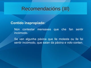 Contido inapropiado:
Non contestar mensaxes que che fan sentir
incómodo.
Se ven algunha páxina que lle molesta ou lle fai
sentir incómodo, que saian da páxina e volo conten.
Recomendacións (III)
Recomendacións (III)
 