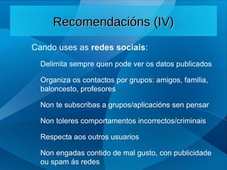 Cando uses as redes sociais:
Delimita sempre quen pode ver os datos publicados
Organiza os contactos por grupos: amigos, familia,
baloncesto, profesores
Non te subscribas a grupos/aplicacións sen pensar
Non toleres comportamentos incorrectos/criminais
Respecta aos outros usuarios
Non engadas contido de mal gusto, con publicidade
ou spam ás redes
Recomendacións (IV)
Recomendacións (IV)
 