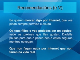 Se queren mercar algo por Internet, que vos
pidan sempre permiso e axuda
Os teus fillos e vos podedes ser un equipo:
vede as páxinas que lles gustan. Dadelle
pautas para que o pasen ben e estén seguros
mentres navegan.
Que non fagan nada por internet que non
farían na vida real
Recomendacións (e V)
Recomendacións (e V)
 