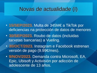 Novas de actualidade (I)
Novas de actualidade (I)
●
15/SEP/2023. Multa de 345M€ a TikTok por
deficiencias na protección de datos de menores
●
30/SEP/2023. Roubo de datos (incluidas
tarxetas bancarias) a Vueling.
●
30/OCT/2023. Instagram e Facebook estrenan
versión de pago (9.99€/mes).
●
9/NOV/2023. Demanda contra Microsoft, EA,
Epic, Ubisoft y Activisión por adicción de
adolescente de 13 años.
 