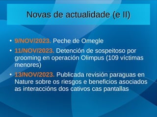 Novas de actualidade (e II)
Novas de actualidade (e II)
●
9/NOV/2023. Peche de Omegle
●
11/NOV/2023. Detención de sospeitoso por
grooming en operación Olimpus (109 víctimas
menores)
●
13/NOV/2023. Publicada revisión paraguas en
Nature sobre os riesgos e beneficios asociados
as interaccións dos cativos cas pantallas
 