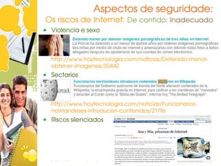 Aspectos de seguridade:
Os riscos de Internet: De contido: Inadecuado
 Violencia e sexo



 http://www.hoytecnologia.com/noticias/Detenido­menor­
 obtener­imagenes/35442
 Sectarios



 http://www.hoytecnologia.com/noticias/Funcionarios­
 norirlandeses­introducen­contenidos/21196
 Riscos silenciados




 http://www.elpais.com/articulo/sociedad/Ana/princesas/Int
 