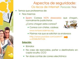 Aspectos de seguridade:
           Os riscos de Internet: Persoais: Nos
Temos que protexernos de:
   Nos mesmos
      Spam:  Correos  NON  desexados  que  chegan, 
      normalmente publicitarios
      ¿Como chegan estes correos?
         Correos con chistes, cadeas: 
         www.rompecadenas.org
         Páxinas nas que se solicitan os enderezos
         http://www.youtube.com/watch?
         v=2DWlk3M7n04
   Solución:
      Bórralos
      No  caso  de  reenvialos,  poñer  o  destinatario  en 
      copia oculta, CCO
      Ter dúas contas de correo electrónico
 
