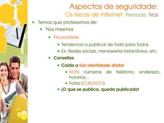 Aspectos de seguridade:
           Os riscos de Internet: Persoais: Nos
Temos que protexernos de:
   Nos mesmos
      Privacidade
         Tendencia a publicar de todo para todos
         Ex: Redes sociais, mensaxería instanánea, etc.
      Consellos:
         Coida a túa identidade dixital
             NON  números  de  teléfono,  enderezo, 
             horarios...
             Fotos (CUIDADO)
         ¡O que se publica, queda publicado!
 