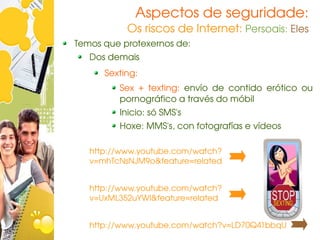 Aspectos de seguridade:
           Os riscos de Internet: Persoais: Eles
Temos que protexernos de:
   Dos demais
      Sexting:
         Sex  +  texting:  envío  de  contido  erótico  ou 
         pornográfico a través do móbil
         Inicio: só SMS's
         Hoxe: MMS's, con fotografías e vídeos

   http://www.youtube.com/watch?
   v=mhTcNsNJM9o&feature=related


   http://www.youtube.com/watch?
   v=UxML352uYWI&feature=related


   http://www.youtube.com/watch?v=LD70Q41bbqU
 