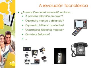 A revolución tecnolóxica
¿As xeracións anteriores aos 80 lembran ...
   A primeira televisión en color ?
   O primeiro mando a distancia?
   O primeiro teléfono con teclas?
   Os primeiros teléfonos móbiles?
   Os vídeos Betamax?
   ...
 