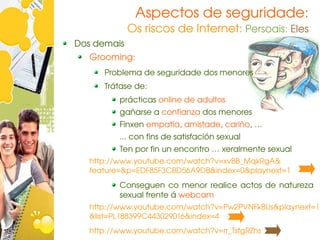 Aspectos de seguridade:
             Os riscos de Internet: Persoais: Eles
Dos demais
   Grooming:
      Problema de seguridade dos menores
      Trátase de:
          prácticas online de adultos
          gañarse a confianza dos menores
          Finxen empatía, amistade, cariño, …
          ... con fins de satisfación sexual
          Ten por fin un encontro … xeralmente sexual
   http://www.youtube.com/watch?v=xvBB_MqkRgA& 
   feature=&p=EDF85F3CBD56A9DB&index=0&playnext=1
          Conseguen  co  menor  realice  actos  de  natureza   
          sexual frente á webcam
   http://www.youtube.com/watch?v=Pw2PVNFkBUs&playnext=1 
   &list=PL188399C443029016&index=4
   http://www.youtube.com/watch?v=rr_TsfgRZhs
 