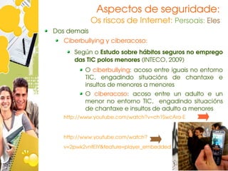 Aspectos de seguridade:
             Os riscos de Internet: Persoais: Eles
Dos demais
   Ciberbullying y ciberacoso:
      Según o Estudo sobre hábitos seguros no emprego 
      das TIC polos menores (INTECO, 2009)
          O ciberbullying: acoso entre iguais no entorno 
          TIC,  engadindo  situacións  de  chantaxe  e 
          insultos de menores a menores
          O  ciberacoso:  acoso  entre  un  adulto  e  un 
          menor  no  entorno  TIC,    engadindo  situacións 
          de chantaxe e insultos de adulto a menores
   http://www.youtube.com/watch?v=ch1SwcAra­E


   http://www.youtube.com/watch? 
   v=2pwk2vntEIY&feature=player_embedded
 