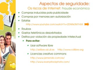 Aspectos de seguridade:
    Os riscos de Internet: Fraude económico
Compras inducidas pola publicidade
Compras por menores sen autorización
Estafas
   http://www.youtube.com/watch?v=2DWlk3M7n04
Roubos
Gastos telefónicos desorbitados
Delitos por violación da propiedade intelectual
   Para evitar:
          Usar software libre
          http://selibre.osl.ull.es     http://www.cdlibre.org
          Licencias creative commons
          http://www.jamendo.com/es/
          http://www.everystockphoto.com/
 