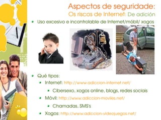 Aspectos de seguridade:
              Os riscos de Internet: De adición
Uso excesivo e incontrolable de Internet/móbil/ xogos




Qué tipos:
   Internet: http://www.adiccion­internet.net/
      Cibersexo, xogos online, blogs, redes sociais 
   Móvil: http://www.adiccion­moviles.net/
      Chamadas, SMS's
   Xogos: http://www.adiccion­videojuegos.net/
 