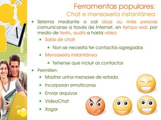 Ferramentas populares:
            Chat e mensaxería instantánea
Sistema  mediante  o  cal  dúas  ou  máis  persoas 
comunicanse a través de Internet, en tempo real, por 
medio de texto, audio e hasta vídeo
   Salas de chat:
      Non se necesita ter contactos agregados
   Mensaxería instantánea
      Teñense que incluir os contactos
Permiten:
   Mostrar unha mensaxe de estado
   Incorporan emoticonos
   Enviar arquivos
   VideoChat
   Xogar
 