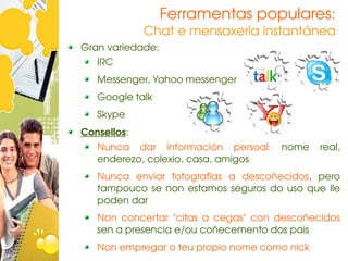 Ferramentas populares:
             Chat e mensaxería instantánea
Gran variedade:
   IRC
   Messenger, Yahoo messenger
   Google talk
   Skype
Consellos:
   Nunca  dar  información  persoal:  nome  real, 
   enderezo, colexio, casa, amigos
   Nunca  enviar  fotografías  a  descoñecidos,  pero 
   tampouco  se  non  estamos  seguros  do  uso  que  lle 
   poden dar
   Non  concertar  "citas  a  cegas"  con  descoñecidos 
   sen a presencia e/ou coñecemento dos pais
   Non empregar o teu propio nome como nick
 