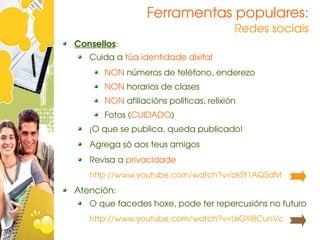 Ferramentas populares:
                                         Redes sociais
Consellos:
  Cuida a túa identidade dixital
       NON números de teléfono, enderezo
       NON horarios de clases
       NON afiliacións políticas, relixión
       Fotos (CUIDADO)
   ¡O que se publica, queda publicado!
   Agrega só aos teus amigos
   Revisa a privacidade
   http://www.youtube.com/watch?v=lzkSt1AQ5dM
Atención:
   O que facedes hoxe, pode ter repercusións no futuro
   http://www.youtube.com/watch?v=LkGYl8CunVc
 