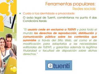 Ferramentas populares:
                                          Redes sociais
Cuida a túa identidade e privacidade:
O  aviso  legal  de  Tuenti,  coméntanos  no  punto  4  das 
Condicións Xerais:


“El  usuario  cede  en  exclusiva  a  TUENTI  y  para  todo  el 
mundo  los  derechos  de  reproducción,  distribución  y 
comunicación  pública  sobre  los  contenidos  que 
suministre  a  través  del  Sitio  Web,  así  como  el  de 
modificación  para  adaptarlos  a  las  necesidades 
editoriales  de  TUENTI,  y  garantiza  además  la  legítima 
titularidad  o  facultad  de  disposición  sobre  dichos 
derechos.”
 