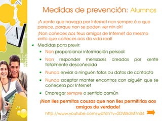 Medidas de prevención: Alumnos
¡A xente que navega por Internet non sempre é o que 
parece, porque non se poden ver nin oír!
¡Non coñeces aos teus amigos de Internet do mesmo 
xeito que coñeces aos da vida real!
Medidas para previr:
   Non proporcionar información persoal
   Non  responder  mensaxes       creados    por    xente 
   totalmente descoñecida
   Nunca enviar a ninguén fotos ou datos de contacto
   Nunca aceptar manter encontros con alguén que se 
   coñecera por Internet
   Empregar sempre o sentido común
 ¡Non lles permitas cousas que non lles permitirías aos 
                  amigos de verdade!
   http://www.youtube.com/watch?v=2DWlk3M7n04
 