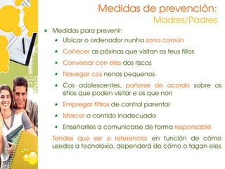 Medidas de prevención: 
                                   Madres/Padres
Medidas para prevenir:
   Ubicar o ordenador nunha zona común
   Coñecer as páxinas que visitan os teus fillos
   Conversar con eles dos riscos
   Navegar cos nenos pequenos
   Cos  adolescentes,  poñerse  de  acordo  sobre  os 
   sitios que poden visitar e os que non
   Empregar filtros de control parental
   Marcar o contido inadecuado
   Enseñarlles a comunicarse de forma responsable
Tendes  que  ser  a  referencia:  en  función  de  cómo 
usedes a tecnoloxía, dependerá de cómo o fagan eles
 