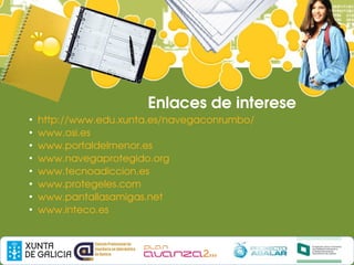 Enlaces de interese
●
    http://www.edu.xunta.es/navegaconrumbo/
●
    www.osi.es
●
    www.portaldelmenor.es
●
    www.navegaprotegido.org
●
    www.tecnoadiccion.es
●
    www.protegeles.com
●
    www.pantallasamigas.net
●
    www.inteco.es
 