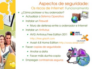 Aspectos de seguridade:
       Os riscos de Internet: Funcionamento
¿Cómo protexer o teu ordenador?
   Actualizar o Sistema Operativo
   Instalar un Firewall
      Muro de defensa entre o ordenador e Internet
   Instalar un Antivirus
      AVG Antivirus Free Edition 2011
      http://free.grisoft.com
      Avast 4.8 Home Edition http://www.avast.com
   Facer copias de seguridade
      Anotar a data
      Facer máis dunha copia
   Empregar contrasinais seguros
 