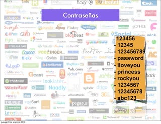Contraseñas


                                           -123456
                                           - 12345
                                           - 123456789
                                           - password
                                           - iloveyou
                                           - princess
                                           - rockyou
                                           - 1234567
                                           - 12345678
                                           - abc123



jueves 28 de enero de 2010
 