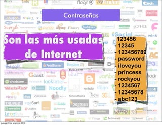 Contraseñas



  Son las más usadas                       -123456
                                           - 12345
      de Internet                          - 123456789
                                           - password
                                           - iloveyou
                                           - princess
                                           - rockyou
                                           - 1234567
                                           - 12345678
                                           - abc123



jueves 28 de enero de 2010
 
